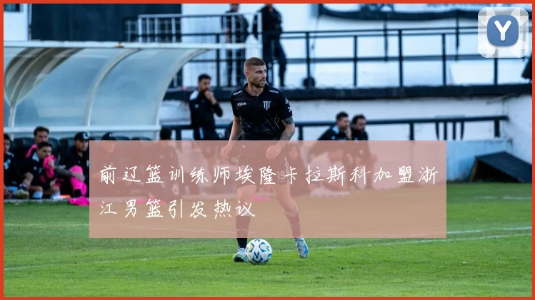前辽篮训练师埃隆卡拉斯科加盟浙江男篮引发热议