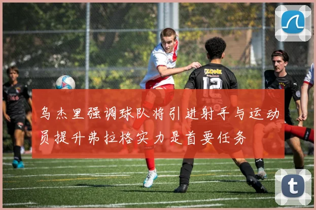 乌杰里强调球队将引进射手与运动员提升弗拉格实力是首要任务