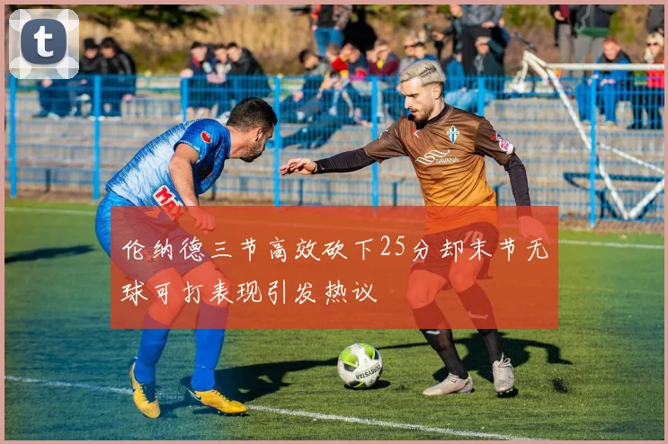 伦纳德三节高效砍下25分却末节无球可打表现引发热议