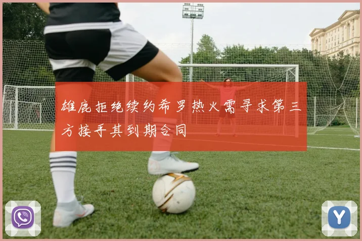 雄鹿拒绝续约希罗热火需寻求第三方接手其到期合同