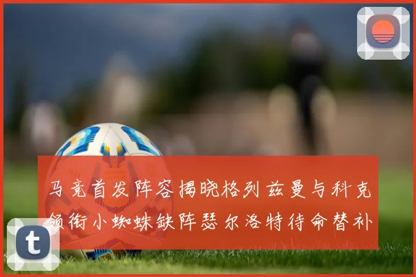 马竞首发阵容揭晓格列兹曼与科克领衔小蜘蛛缺阵瑟尔洛特待命替补