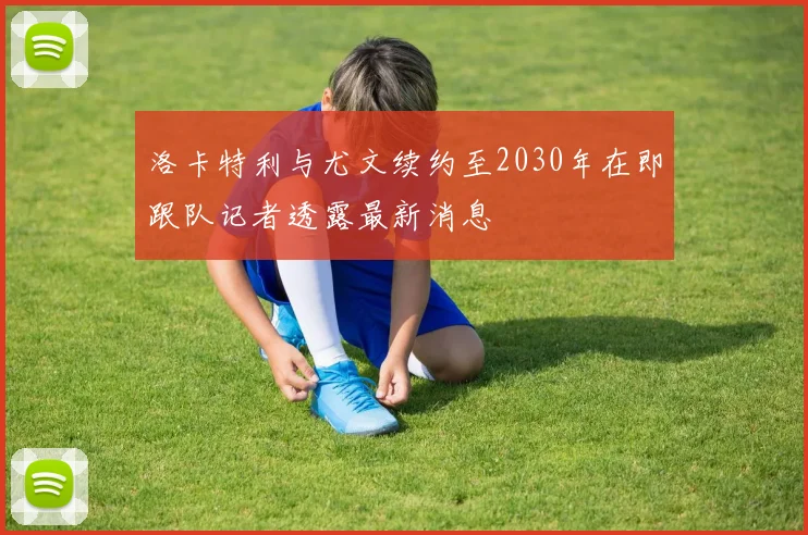 洛卡特利与尤文续约至2030年在即跟队记者透露最新消息