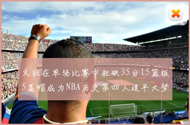 文班在单场比赛中狂砍35分15篮板5盖帽成为NBA历史第四人追平大梦鲨鱼天勾