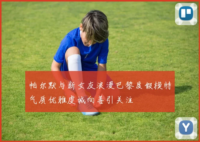 帕尔默与新女友浪漫巴黎度假模特气质优雅虔诚向善引关注