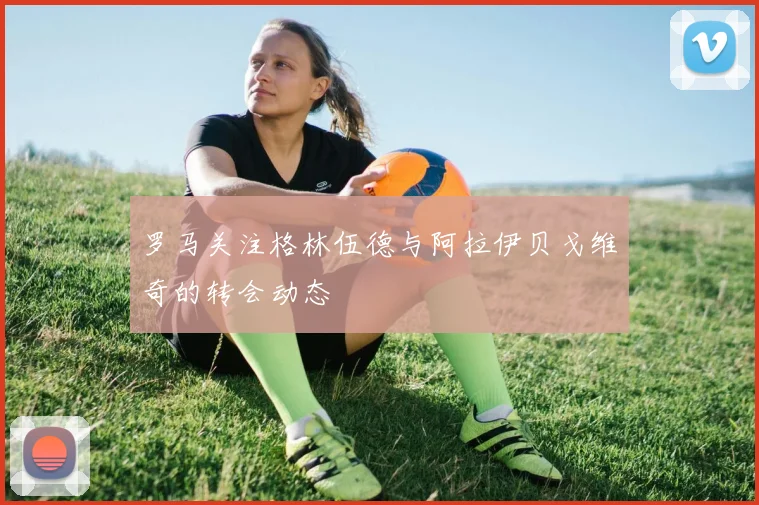 罗马关注格林伍德与阿拉伊贝戈维奇的转会动态