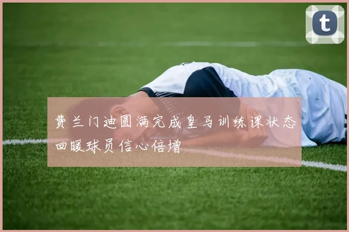 费兰门迪圆满完成皇马训练课状态回暖球员信心倍增