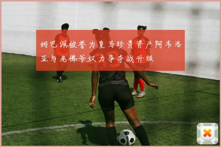 姆巴佩被誉为皇马珍贵资产阿韦洛亚与老佛爷权力争夺战升级