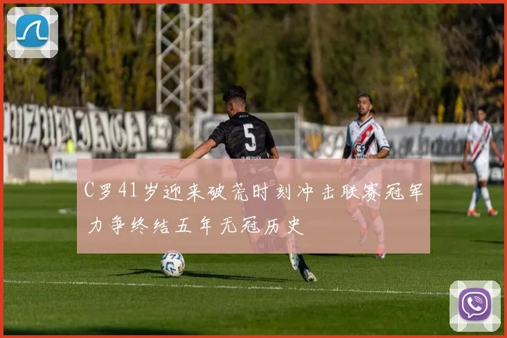 C罗41岁迎来破荒时刻冲击联赛冠军力争终结五年无冠历史