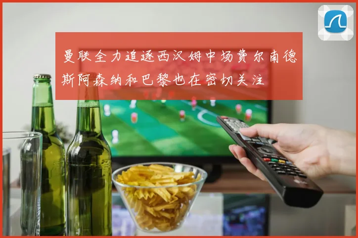 曼联全力追逐西汉姆中场费尔南德斯阿森纳和巴黎也在密切关注