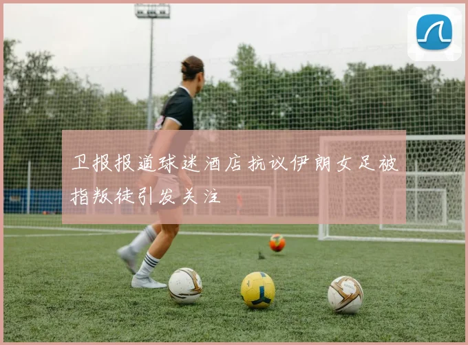 卫报报道球迷酒店抗议伊朗女足被指叛徒引发关注