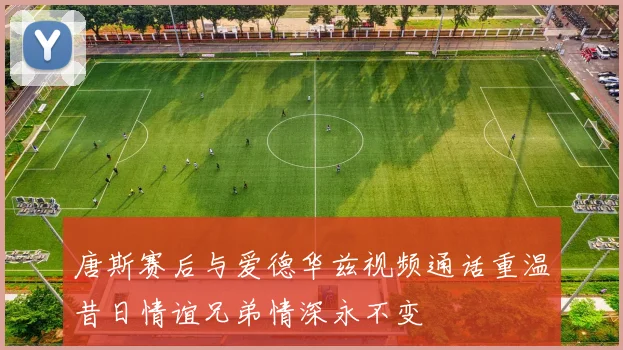 唐斯赛后与爱德华兹视频通话重温昔日情谊兄弟情深永不变