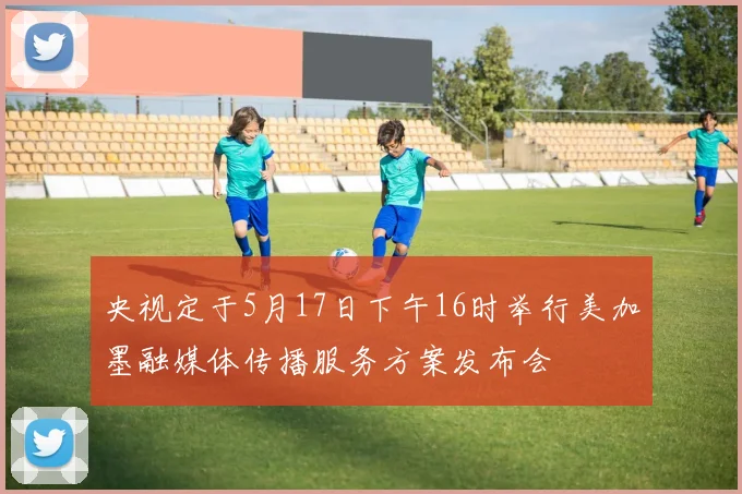 央视定于5月17日下午16时举行美加墨融媒体传播服务方案发布会