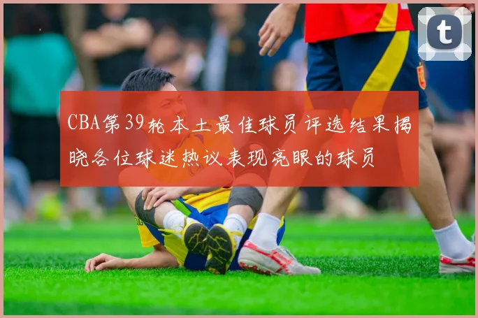 CBA第39轮本土最佳球员评选结果揭晓各位球迷热议表现亮眼的球员