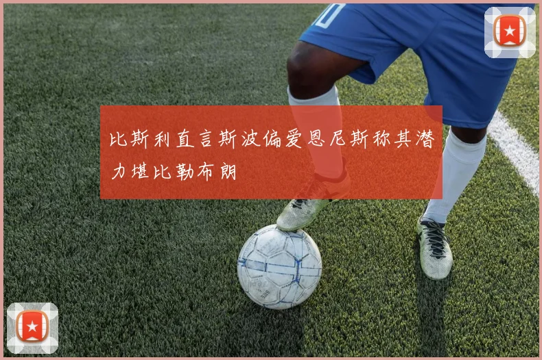 比斯利直言斯波偏爱恩尼斯称其潜力堪比勒布朗