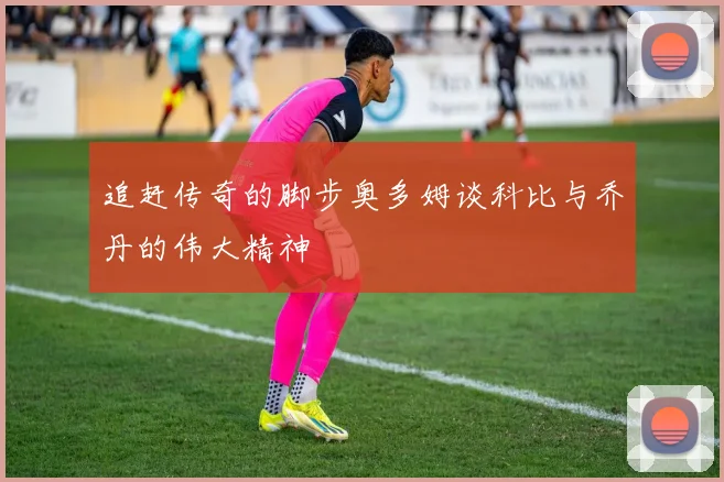 追赶传奇的脚步奥多姆谈科比与乔丹的伟大精神