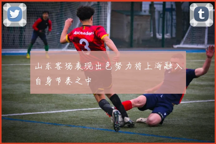 山东客场表现出色努力将上海融入自身节奏之中