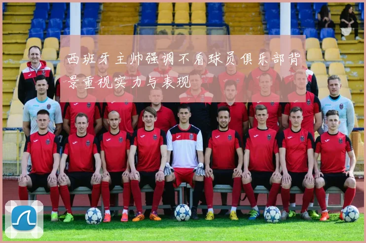 西班牙主帅强调不看球员俱乐部背景重视实力与表现