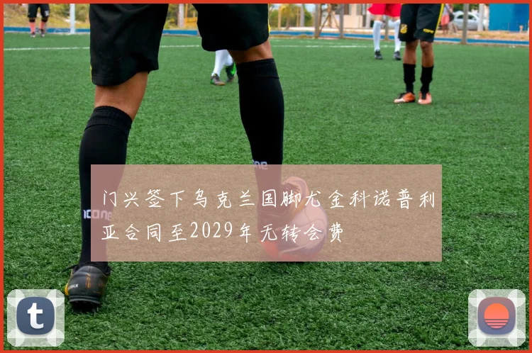 门兴签下乌克兰国脚尤金科诺普利亚合同至2029年无转会费