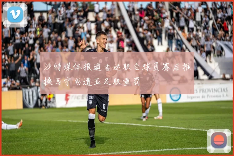 沙特媒体报道吉达联合球员赛后推搡马宁或遭亚足联重罚