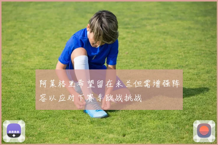 阿莱格里希望留在米兰但需增强阵容以应对下赛季欧战挑战