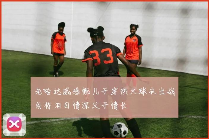老哈达威感慨儿子穿热火球衣出战或将泪目情深父子情长